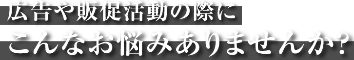 広告や販促活動の際にこんなお悩みはありませんか？